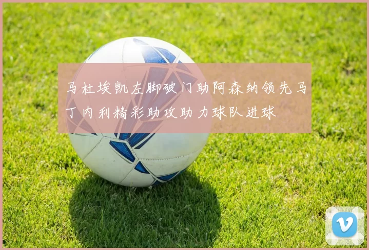 马杜埃凯左脚破门助阿森纳领先马丁内利精彩助攻助力球队进球