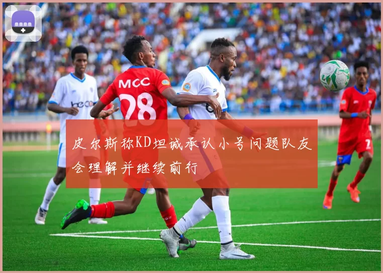 皮尔斯称KD坦诚承认小号问题队友会理解并继续前行