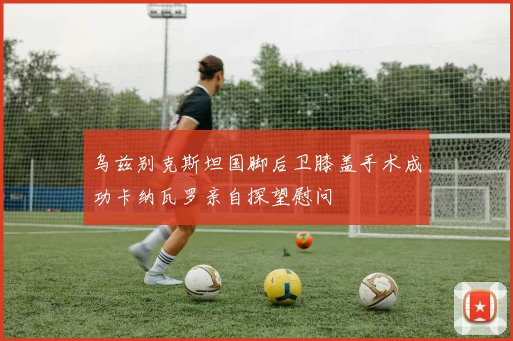 乌兹别克斯坦国脚后卫膝盖手术成功卡纳瓦罗亲自探望慰问